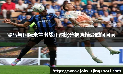 罗马与国际米兰激战正酣比分揭晓精彩瞬间回顾